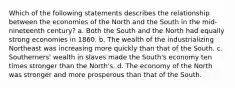 Which of the following statements describes the relationship between the economies of the North and the South in the mid-nineteenth century? a. Both the South and the North had equally strong economies in 1860. b. The wealth of the industrializing Northeast was increasing more quickly than that of the South. c. Southerners' wealth in slaves made the South's economy ten times stronger than the North's. d. The economy of the North was stronger and more prosperous than that of the South.