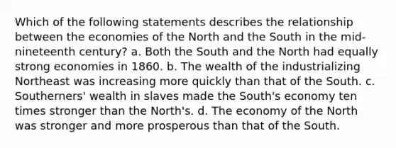 Which of the following statements describes the relationship between the economies of the North and the South in the mid-nineteenth century? a. Both the South and the North had equally strong economies in 1860. b. The wealth of the industrializing Northeast was increasing more quickly than that of the South. c. Southerners' wealth in slaves made the South's economy ten times stronger than the North's. d. The economy of the North was stronger and more prosperous than that of the South.