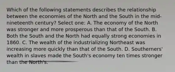 Which of the following statements describes the relationship between the economies of the North and the South in the mid-nineteenth century? Select one: A. The economy of the North was stronger and more prosperous than that of the South. B. Both the South and the North had equally strong economies in 1860. C. The wealth of the industrializing Northeast was increasing more quickly than that of the South. D. Southerners' wealth in slaves made the South's economy ten times stronger than the North's.