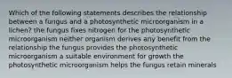 Which of the following statements describes the relationship between a fungus and a photosynthetic microorganism in a lichen? the fungus fixes nitrogen for the photosynthetic microorganism neither organism derives any benefit from the relationship the fungus provides the photosynthetic microorganism a suitable environment for growth the photosynthetic microorganism helps the fungus retain minerals