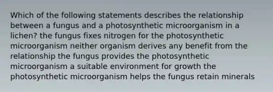 Which of the following statements describes the relationship between a fungus and a photosynthetic microorganism in a lichen? the fungus fixes nitrogen for the photosynthetic microorganism neither organism derives any benefit from the relationship the fungus provides the photosynthetic microorganism a suitable environment for growth the photosynthetic microorganism helps the fungus retain minerals