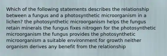 Which of the following statements describes the relationship between a fungus and a photosynthetic microorganism in a lichen? the photosynthetic microorganism helps the fungus retain minerals the fungus fixes nitrogen for the photosynthetic microorganism the fungus provides the photosynthetic microorganism a suitable environment for growth neither organism derives any benefit from the relationship