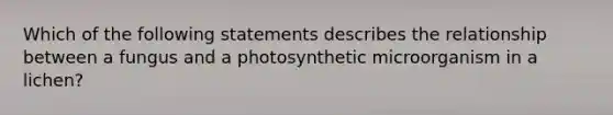 Which of the following statements describes the relationship between a fungus and a photosynthetic microorganism in a lichen?