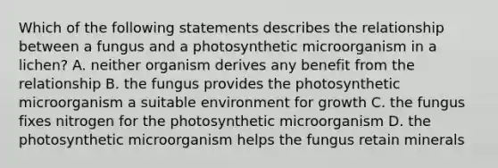 Which of the following statements describes the relationship between a fungus and a photosynthetic microorganism in a lichen? A. neither organism derives any benefit from the relationship B. the fungus provides the photosynthetic microorganism a suitable environment for growth C. the fungus fixes nitrogen for the photosynthetic microorganism D. the photosynthetic microorganism helps the fungus retain minerals