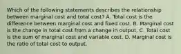 Which of the following statements describes the relationship between marginal cost and total​ cost? A. Total cost is the difference between marginal cost and fixed cost. B. Marginal cost is the change in total cost from a change in output. C. Total cost is the sum of marginal cost and variable cost. D. Marginal cost is the ratio of total cost to output.