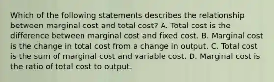 Which of the following statements describes the relationship between marginal cost and total​ cost? A. Total cost is the difference between marginal cost and fixed cost. B. Marginal cost is the change in total cost from a change in output. C. Total cost is the sum of marginal cost and variable cost. D. Marginal cost is the ratio of total cost to output.