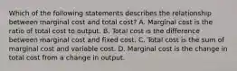 Which of the following statements describes the relationship between marginal cost and total​ cost? A. Marginal cost is the ratio of total cost to output. B. Total cost is the difference between marginal cost and fixed cost. C. Total cost is the sum of marginal cost and variable cost. D. Marginal cost is the change in total cost from a change in output.