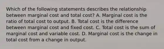 Which of the following statements describes the relationship between marginal cost and total​ cost? A. Marginal cost is the ratio of total cost to output. B. Total cost is the difference between marginal cost and fixed cost. C. Total cost is the sum of marginal cost and variable cost. D. Marginal cost is the change in total cost from a change in output.