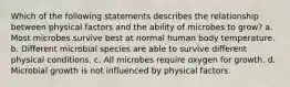 Which of the following statements describes the relationship between physical factors and the ability of microbes to grow? a. Most microbes survive best at normal human body temperature. b. Different microbial species are able to survive different physical conditions. c. All microbes require oxygen for growth. d. Microbial growth is not influenced by physical factors.