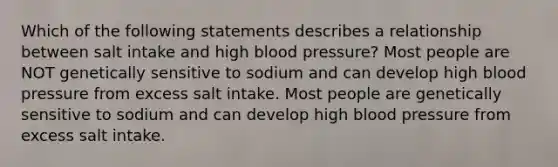 Which of the following statements describes a relationship between salt intake and high blood pressure? Most people are NOT genetically sensitive to sodium and can develop high blood pressure from excess salt intake. Most people are genetically sensitive to sodium and can develop high blood pressure from excess salt intake.