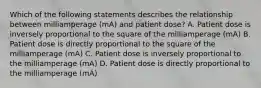 Which of the following statements describes the relationship between milliamperage (mA) and patient dose? A. Patient dose is inversely proportional to the square of the milliamperage (mA) B. Patient dose is directly proportional to the square of the milliamperage (mA) C. Patient dose is inversely proportional to the milliamperage (mA) D. Patient dose is directly proportional to the milliamperage (mA)