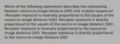 Which of the following statements describes the relationship between source-to-image distance (SID) and receptor exposure? -Receptor exposure is inversely proportional to the square of the source-to-image distance (SID) -Receptor exposure is directly proportional to the square of the source-to-image distance (SID) -Receptor exposure is inversely proportional to the source-to-image distance (SID) -Receptor exposure is directly proportional to the source-to-image distance (SID)