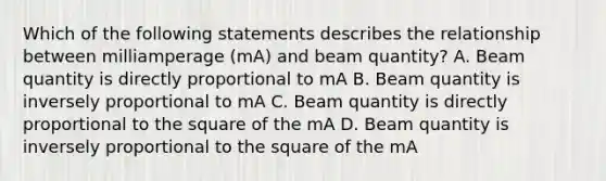 Which of the following statements describes the relationship between milliamperage (mA) and beam quantity? A. Beam quantity is directly proportional to mA B. Beam quantity is inversely proportional to mA C. Beam quantity is directly proportional to the square of the mA D. Beam quantity is inversely proportional to the square of the mA