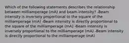 Which of the following statements describes the relationship between milliamperage (mA) and beam intensity? -Beam intensity is inversely proportional to the square of the milliamperage (mA) -Beam intensity is directly proportional to the square of the milliamperage (mA) -Beam intensity is inversely proportional to the milliamperage (mA) -Beam intensity is directly proportional to the milliamperage (mA)