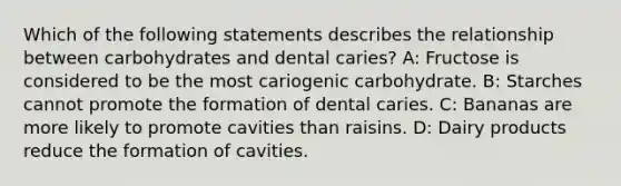 Which of the following statements describes the relationship between carbohydrates and dental caries? A: Fructose is considered to be the most cariogenic carbohydrate. B: Starches cannot promote the formation of dental caries. C: Bananas are more likely to promote cavities than raisins. D: Dairy products reduce the formation of cavities.