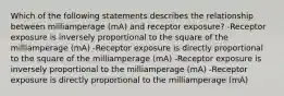 Which of the following statements describes the relationship between milliamperage (mA) and receptor exposure? -Receptor exposure is inversely proportional to the square of the milliamperage (mA) -Receptor exposure is directly proportional to the square of the milliamperage (mA) -Receptor exposure is inversely proportional to the milliamperage (mA) -Receptor exposure is directly proportional to the milliamperage (mA)