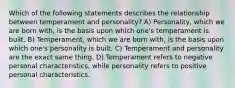 Which of the following statements describes the relationship between temperament and personality? A) Personality, which we are born with, is the basis upon which one's temperament is built. B) Temperament, which we are born with, is the basis upon which one's personality is built. C) Temperament and personality are the exact same thing. D) Temperament refers to negative personal characteristics, while personality refers to positive personal characteristics.