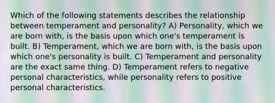 Which of the following statements describes the relationship between temperament and personality? A) Personality, which we are born with, is the basis upon which one's temperament is built. B) Temperament, which we are born with, is the basis upon which one's personality is built. C) Temperament and personality are the exact same thing. D) Temperament refers to negative personal characteristics, while personality refers to positive personal characteristics.