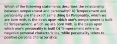 Which of the following statements describes the relationship between temperament and personality? A) Temperament and personality are the exact same thing B) Personality, which we are born with, is the basis upon which one's temperament is built C) Temperament, which we are born with, is the basis upon which one's personality is built D) Temperament refers to negative personal characteristics, while personality refers to positive persona characteristics