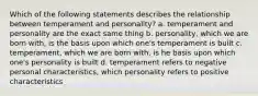 Which of the following statements describes the relationship between temperament and personality? a. temperament and personality are the exact same thing b. personality, which we are born with, is the basis upon which one's temperament is built c. temperament, which we are born with, is he basis upon which one's personality is built d. temperament refers to negative personal characteristics, which personality refers to positive characteristics