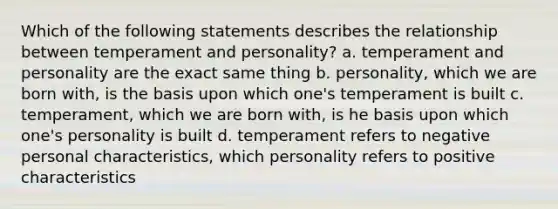 Which of the following statements describes the relationship between temperament and personality? a. temperament and personality are the exact same thing b. personality, which we are born with, is the basis upon which one's temperament is built c. temperament, which we are born with, is he basis upon which one's personality is built d. temperament refers to negative personal characteristics, which personality refers to positive characteristics