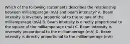 Which of the following statements describes the relationship between milliamperage (mA) and beam intensity? A. Beam intensity is inversely proportional to the square of the milliamperage (mA) B. Beam intensity is directly proportional to the square of the milliamperage (mA) C. Beam intensity is inversely proportional to the milliamperage (mA) D. Beam intensity is directly proportional to the milliamperage (mA)