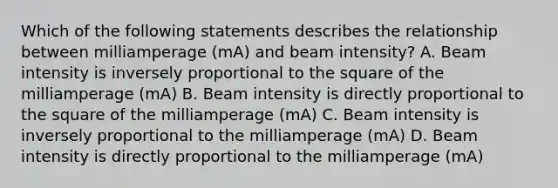 Which of the following statements describes the relationship between milliamperage (mA) and beam intensity? A. Beam intensity is inversely proportional to the square of the milliamperage (mA) B. Beam intensity is directly proportional to the square of the milliamperage (mA) C. Beam intensity is inversely proportional to the milliamperage (mA) D. Beam intensity is directly proportional to the milliamperage (mA)