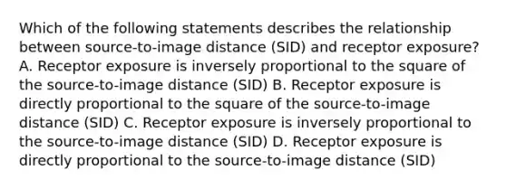 Which of the following statements describes the relationship between source-to-image distance (SID) and receptor exposure? A. Receptor exposure is inversely proportional to the square of the source-to-image distance (SID) B. Receptor exposure is directly proportional to the square of the source-to-image distance (SID) C. Receptor exposure is inversely proportional to the source-to-image distance (SID) D. Receptor exposure is directly proportional to the source-to-image distance (SID)