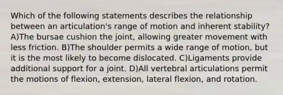 Which of the following statements describes the relationship between an articulation's range of motion and inherent stability? A)The bursae cushion the joint, allowing greater movement with less friction. B)The shoulder permits a wide range of motion, but it is the most likely to become dislocated. C)Ligaments provide additional support for a joint. D)All vertebral articulations permit the motions of flexion, extension, lateral flexion, and rotation.