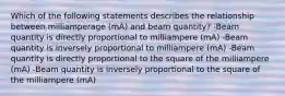 Which of the following statements describes the relationship between milliamperage (mA) and beam quantity? -Beam quantity is directly proportional to milliampere (mA) -Beam quantity is inversely proportional to milliampere (mA) -Beam quantity is directly proportional to the square of the milliampere (mA) -Beam quantity is inversely proportional to the square of the milliampere (mA)