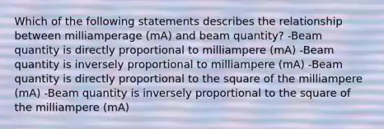 Which of the following statements describes the relationship between milliamperage (mA) and beam quantity? -Beam quantity is directly proportional to milliampere (mA) -Beam quantity is inversely proportional to milliampere (mA) -Beam quantity is directly proportional to the square of the milliampere (mA) -Beam quantity is inversely proportional to the square of the milliampere (mA)