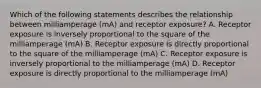 Which of the following statements describes the relationship between milliamperage (mA) and receptor exposure? A. Receptor exposure is inversely proportional to the square of the milliamperage (mA) B. Receptor exposure is directly proportional to the square of the milliamperage (mA) C. Receptor exposure is inversely proportional to the milliamperage (mA) D. Receptor exposure is directly proportional to the milliamperage (mA)