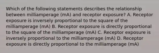 Which of the following statements describes the relationship between milliamperage (mA) and receptor exposure? A. Receptor exposure is inversely proportional to the square of the milliamperage (mA) B. Receptor exposure is directly proportional to the square of the milliamperage (mA) C. Receptor exposure is inversely proportional to the milliamperage (mA) D. Receptor exposure is directly proportional to the milliamperage (mA)