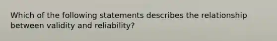 Which of the following statements describes the relationship between validity and reliability?