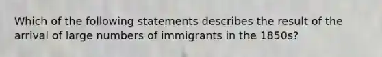 Which of the following statements describes the result of the arrival of large numbers of immigrants in the 1850s?