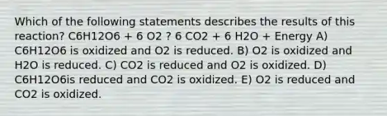 Which of the following statements describes the results of this reaction? C6H12O6 + 6 O2 ? 6 CO2 + 6 H2O + Energy A) C6H12O6 is oxidized and O2 is reduced. B) O2 is oxidized and H2O is reduced. C) CO2 is reduced and O2 is oxidized. D) C6H12O6is reduced and CO2 is oxidized. E) O2 is reduced and CO2 is oxidized.