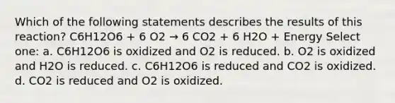 Which of the following statements describes the results of this reaction? C6H12O6 + 6 O2 → 6 CO2 + 6 H2O + Energy Select one: a. C6H12O6 is oxidized and O2 is reduced. b. O2 is oxidized and H2O is reduced. c. C6H12O6 is reduced and CO2 is oxidized. d. CO2 is reduced and O2 is oxidized.