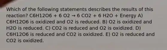 Which of the following statements describes the results of this reaction? C6H12O6 + 6 O2 → 6 CO2 + 6 H2O + Energy A) C6H12O6 is oxidized and O2 is reduced. B) O2 is oxidized and H2O is reduced. C) CO2 is reduced and O2 is oxidized. D) C6H12O6 is reduced and CO2 is oxidized. E) O2 is reduced and CO2 is oxidized.