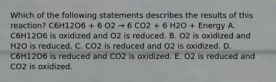 Which of the following statements describes the results of this reaction? C6H12O6 + 6 O2 → 6 CO2 + 6 H2O + Energy A. C6H12O6 is oxidized and O2 is reduced. B. O2 is oxidized and H2O is reduced. C. CO2 is reduced and O2 is oxidized. D. C6H12O6 is reduced and CO2 is oxidized. E. O2 is reduced and CO2 is oxidized.