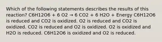 Which of the following statements describes the results of this reaction? C6H12O6 + 6 O2 → 6 CO2 + 6 H2O + Energy C6H12O6 is reduced and CO2 is oxidized. O2 is reduced and CO2 is oxidized. CO2 is reduced and O2 is oxidized. O2 is oxidized and H2O is reduced. C6H12O6 is oxidized and O2 is reduced.