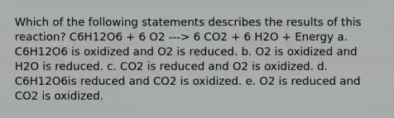 Which of the following statements describes the results of this reaction? C6H12O6 + 6 O2 ---> 6 CO2 + 6 H2O + Energy a. C6H12O6 is oxidized and O2 is reduced. b. O2 is oxidized and H2O is reduced. c. CO2 is reduced and O2 is oxidized. d. C6H12O6is reduced and CO2 is oxidized. e. O2 is reduced and CO2 is oxidized.