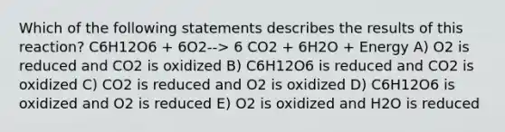 Which of the following statements describes the results of this reaction? C6H12O6 + 6O2--> 6 CO2 + 6H2O + Energy A) O2 is reduced and CO2 is oxidized B) C6H12O6 is reduced and CO2 is oxidized C) CO2 is reduced and O2 is oxidized D) C6H12O6 is oxidized and O2 is reduced E) O2 is oxidized and H2O is reduced