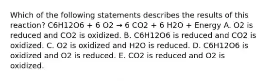 Which of the following statements describes the results of this reaction? C6H12O6 + 6 O2 → 6 CO2 + 6 H2O + Energy A. O2 is reduced and CO2 is oxidized. B. C6H12O6 is reduced and CO2 is oxidized. C. O2 is oxidized and H2O is reduced. D. C6H12O6 is oxidized and O2 is reduced. E. CO2 is reduced and O2 is oxidized.