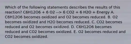 Which of the following statements describes the results of this reaction? C6H12O6 + 6 O2 --> 6 CO2 + 6 H2O + Energy A. C6H12O6 becomes oxidized and O2 becomes reduced. B. O2 becomes oxidized and H2O becomes reduced. C. CO2 becomes reduced and O2 becomes oxidized. D. C6H12O6 becomes reduced and CO2 becomes oxidized. E. O2 becomes reduced and CO2 becomes oxidized.