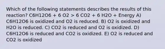 Which of the following statements describes the results of this reaction? C6H12O6 + 6 O2 > 6 CO2 + 6 H2O + Energy A) C6H12O6 is oxidized and O2 is reduced. B) O2 is oxidized and H2O is reduced. C) CO2 is reduced and O2 is oxidized. D) C6H12O6 is reduced and CO2 is oxidized. E) O2 is reduced and CO2 is oxidized