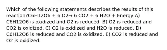 Which of the following statements describes the results of this reaction?C6H12O6 + 6 O2→ 6 CO2 + 6 H2O + Energy A) C6H12O6 is oxidized and O2 is reduced. B) O2 is reduced and CO2 is oxidized. C) O2 is oxidized and H2O is reduced. D) C6H12O6 is reduced and CO2 is oxidized. E) CO2 is reduced and O2 is oxidized.