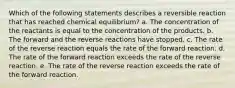 Which of the following statements describes a reversible reaction that has reached chemical equilibrium? a. The concentration of the reactants is equal to the concentration of the products. b. The forward and the reverse reactions have stopped. c. The rate of the reverse reaction equals the rate of the forward reaction. d. The rate of the forward reaction exceeds the rate of the reverse reaction. e. The rate of the reverse reaction exceeds the rate of the forward reaction.