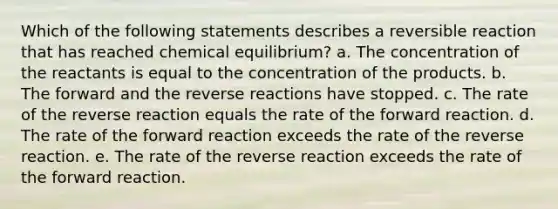 Which of the following statements describes a reversible reaction that has reached chemical equilibrium? a. The concentration of the reactants is equal to the concentration of the products. b. The forward and the reverse reactions have stopped. c. The rate of the reverse reaction equals the rate of the forward reaction. d. The rate of the forward reaction exceeds the rate of the reverse reaction. e. The rate of the reverse reaction exceeds the rate of the forward reaction.