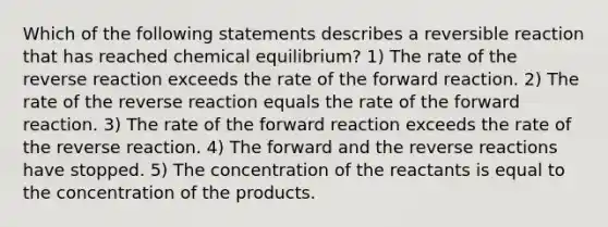 Which of the following statements describes a reversible reaction that has reached chemical equilibrium? 1) The rate of the reverse reaction exceeds the rate of the forward reaction. 2) The rate of the reverse reaction equals the rate of the forward reaction. 3) The rate of the forward reaction exceeds the rate of the reverse reaction. 4) The forward and the reverse reactions have stopped. 5) The concentration of the reactants is equal to the concentration of the products.