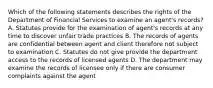 Which of the following statements describes the rights of the Department of Financial Services to examine an agent's records? A. Statutes provide for the examination of agent's records at any time to discover unfair trade practices B. The records of agents are confidential between agent and client therefore not subject to examination C. Statutes do not give provide the department access to the records of licensed agents D. The department may examine the records of licensee only if there are consumer complaints against the agent